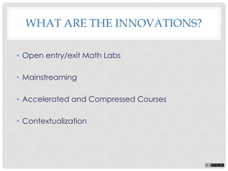 WHAT ARE THE INNOVATIONS?
• Open entry/exit Math Labs
• Mainstreaming
• Accelerated and Compressed Courses
• Contextualization
 