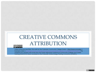 CREATIVE COMMONS
ATTRIBUTION
This work by Colorado Community College System COETC Grant is licensed under a Creative Commons Attribution 3.0
Unported License. The material was created with funds from the Trade Adjustment Assistance Community College and Career
Training (TAACCCT) Grant awarded to the Colorado Online Energy Training Consortium (COETC).Based on a work at
www.cccs.edu.Permissions beyond the scope of this license may be available at www.cccs.edu.
 