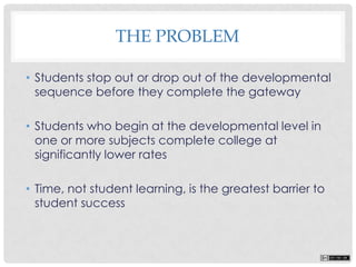 THE PROBLEM
• Students stop out or drop out of the developmental
sequence before they complete the gateway
• Students who begin at the developmental level in
one or more subjects complete college at
significantly lower rates
• Time, not student learning, is the greatest barrier to
student success
 