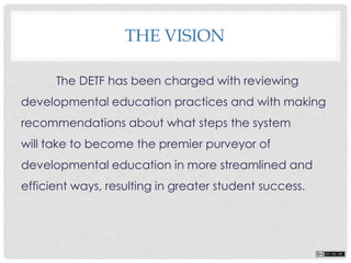 THE VISION
The DETF has been charged with reviewing
developmental education practices and with making
recommendations about what steps the system
will take to become the premier purveyor of
developmental education in more streamlined and
efficient ways, resulting in greater student success.
 