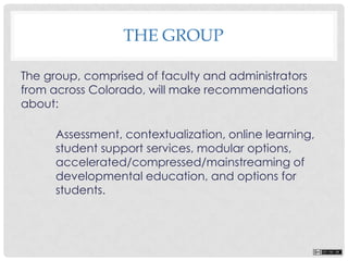 The group, comprised of faculty and administrators
from across Colorado, will make recommendations
about:
Assessment, contextualization, online learning,
student support services, modular options,
accelerated/compressed/mainstreaming of
developmental education, and options for
students.
THE GROUP
 