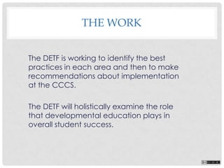 The DETF is working to identify the best
practices in each area and then to make
recommendations about implementation
at the CCCS.
The DETF will holistically examine the role
that developmental education plays in
overall student success.
THE WORK
 