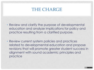 THE CHARGE
• Review and clarify the purpose of developmental
education and analyze implications for policy and
practice resulting from a clarified purpose.
• Review current system policies and practices
related to developmental education and propose
revisions that will promote greater student success in
alignment with sound academic principles and
practice
 