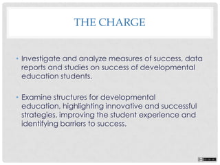 • Investigate and analyze measures of success, data
reports and studies on success of developmental
education students.
• Examine structures for developmental
education, highlighting innovative and successful
strategies, improving the student experience and
identifying barriers to success.
THE CHARGE
 