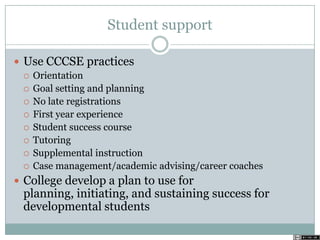 Student support
 Use CCCSE practices
 Orientation
 Goal setting and planning
 No late registrations
 First year experience
 Student success course
 Tutoring
 Supplemental instruction
 Case management/academic advising/career coaches
 College develop a plan to use for
planning, initiating, and sustaining success for
developmental students
 