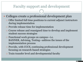 Faculty support and development
 Colleges create a professional development plan
 Offer limited full time positions to current adjunct instructors
during implementation
 Provide release time for implementation
 Course release and reassigned time to develop and implement
student success strategies
 Functional work groups on campus—i.e.
BANNER, Advising, Testing—address the issues of the
implementation process
 Provide, with CCCS, continuing professional development
focusing on research-based strategies
 Train transfer level and developmental faculty
 