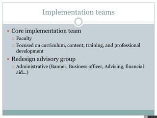 Implementation teams
 Core implementation team
 Faculty
 Focused on curriculum, content, training, and professional
development
 Redesign advisory group
 Administrative (Banner, Business officer, Advising, financial
aid…)
 