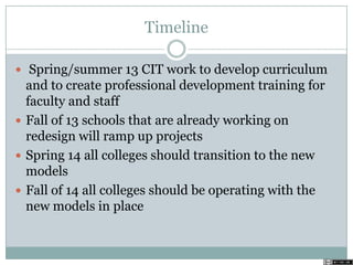 Timeline
 Spring/summer 13 CIT work to develop curriculum
and to create professional development training for
faculty and staff
 Fall of 13 schools that are already working on
redesign will ramp up projects
 Spring 14 all colleges should transition to the new
models
 Fall of 14 all colleges should be operating with the
new models in place
 