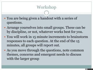 Workshop
 You are being given a handout with a series of
questions.
 Arrange yourselves into small groups. These can be
by discipline, or not, whatever works best for you.
 You will work in 15 minute increments to brainstorm
responses to each question. At the end of the 15
minutes, all groups will report out.
 As you move through the questions, note common
themes, concerns and emergent needs to discuss
with the larger group
 