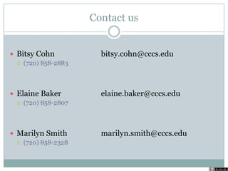 Contact us
 Bitsy Cohn bitsy.cohn@cccs.edu
 (720) 858-2883
 Elaine Baker elaine.baker@cccs.edu
 (720) 858-2807
 Marilyn Smith marilyn.smith@cccs.edu
 (720) 858-2328
 