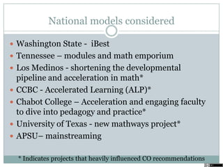 National models considered
 Washington State - iBest
 Tennessee – modules and math emporium
 Los Medinos - shortening the developmental
pipeline and acceleration in math*
 CCBC - Accelerated Learning (ALP)*
 Chabot College – Acceleration and engaging faculty
to dive into pedagogy and practice*
 University of Texas - new mathways project*
 APSU– mainstreaming
* Indicates projects that heavily influenced CO recommendations
 