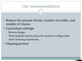 Our recommendations
 Reduce the amount of time, number of credits, and
number of classes
 Curriculum redesign
 Reverse design
 What students need to know for success in college class
 Active learning experiences
 Ongoing process
 