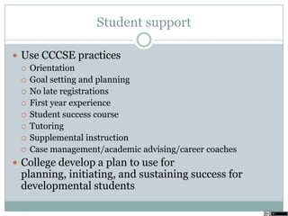 Student support
 Use CCCSE practices
 Orientation
 Goal setting and planning
 No late registrations
 First year experience
 Student success course
 Tutoring
 Supplemental instruction
 Case management/academic advising/career coaches
 College develop a plan to use for
planning, initiating, and sustaining success for
developmental students
 