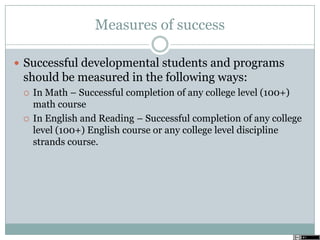 Measures of success
 Successful developmental students and programs
should be measured in the following ways:
 In Math – Successful completion of any college level (100+)
math course
 In English and Reading – Successful completion of any college
level (100+) English course or any college level discipline
strands course.
 