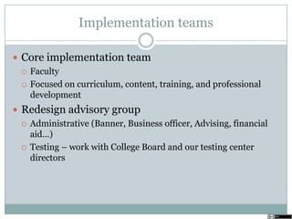 Implementation teams
 Core implementation team
 Faculty
 Focused on curriculum, content, training, and professional
development
 Redesign advisory group
 Administrative (Banner, Business officer, Advising, financial
aid…)
 Testing – work with College Board and our testing center
directors
 