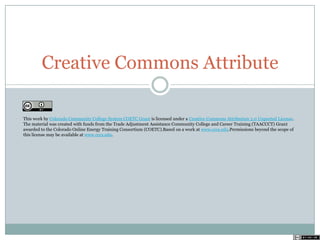 Creative Commons Attribute
This work by Colorado Community College System COETC Grant is licensed under a Creative Commons Attribution 3.0 Unported License.
The material was created with funds from the Trade Adjustment Assistance Community College and Career Training (TAACCCT) Grant
awarded to the Colorado Online Energy Training Consortium (COETC).Based on a work at www.cccs.edu.Permissions beyond the scope of
this license may be available at www.cccs.edu.
 