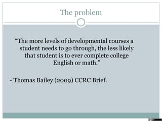 The problem
―The more levels of developmental courses a
student needs to go through, the less likely
that student is to ever complete college
English or math.‖
- Thomas Bailey (2009) CCRC Brief.
 