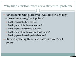 Why high attrition rates are a structural problem
 For students who place two levels below a college
course there are 5 ―exit points‖
 Do they pass the first course
 Do they enroll in the next course?
 Do they pass the second course?
 Do they enroll in the college-level course?
 Do they pass the college-level course?
 Students placing three levels down have 7 exit
points.
 