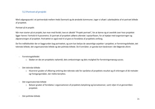5.2 Portræt af projekt


Med udgangspunkt i et partnerskab mellem Hede Danmark og de ønskede kommuner, tager vi afsæt i udarbejdelse af et portræt billede
af projektet.

Portræt af et projekt.

Når man starter på et projekt, kan man med fordel, lave et såkaldt ”Projekt portræt”, for at danne sig et overblik over hvor projektet
ligger henne i forhold til 4 parametre. Et portræt af projektet udføres allerede i opstartfasen, for at hjælpe med organiseringen og
afgrænsningen af projektet. Portrættet er også med til at give en forståelse af projektets omfang.

De fire indfaldsvikler der er baggrunden bag portrættet, og som kan belyse de væsentlige aspekter i projektet, er forretningsbilledet, det
tekniske billede, det organisatoriske billede og det politiske billede. De 4 områder, er ganske kort beskrevet i det følgende afsnit:



   -   Forretningsbilledet
          o Skaber en ide om projektets nyttemål, dets omkostninger og dets mulighed for forretningsmæssig succes.


   -   Det tekniske billede
          o Illustrerer graden af afklaring omkring den tekniske side for opnåelse af projektets resultat og af virkningen af de metoder
              og fremgangsmåder, der måtte benyttes.


   -   Det organisatoriske billede
          o Belyser graden af forståelse i organisationen af projektets betydning og konsekvenser, samt viljen til at gennemføre
              projektet.


   -   Det politiske billede
                                                                                                                                         21
 
