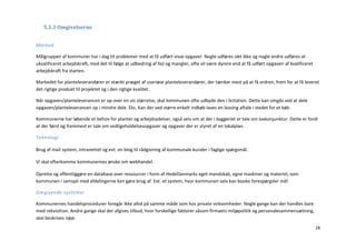 5.3.3 Omgivelserne


Marked

Målgruppen af kommuner har i dag tit problemer med at få udført visse opgaver. Nogle udføres slet ikke og nogle andre udføres at
ukvalificeret arbejdskraft, med det til følge at udbedring af fejl og mangler, ofte vil være dyrere end at få udført opgaven af kvalificeret
arbejdskraft fra starten.

Markedet for planteleverandører er stærkt præget af useriøse planteleverandører, der tænker mest på at få ordren, frem for at få leveret
det rigtige produkt til projektet og i den rigtige kvalitet.

Når opgaven/planteleverancen er op over en vis størrelse, skal kommunen ofte udbyde den i licitation. Dette kan omgås ved at dele
opgaven/planteleverancen op i mindre dele. Eks. Kan der ved større enkelt indkøb laves en leasing aftale i stedet for et køb.

Kommunerne har løbende et behov for planter og arbejdsydelser, også selv om at der i byggeriet er tale om lavkonjunktur. Dette er fordi
at der først og fremmest er tale om vedligeholdelsesopgaver og opgaver der er styret af en lokalplan.

Teknologi

Brug af mail system, intranettet og evt. en blog til rådgivning af kommunale kunder i faglige spørgsmål.

Vi skal efterkomme kommunernes ønske om webhandel.

Oprette og offentliggøre en database over ressourcer i form af HedeDanmarks eget mandskab, egne maskiner og materiel, som
kommunen i samspil med afdelingerne kan gøre brug af. Evt. et system, hvor kommunen selv kan booke forespørgsler ind!

Omgivende systemer

Kommunernes handelsprocedurer foregår ikke altid på samme måde som hos private virksomheder. Nogle gange kan der handles bare
med rekvisition. Andre gange skal der afgives tilbud, hvor forskellige faktorer såsom firmaets miljøpolitik og personalesammensætning,
skal beskrives nøje.
                                                                                                                                               28
 