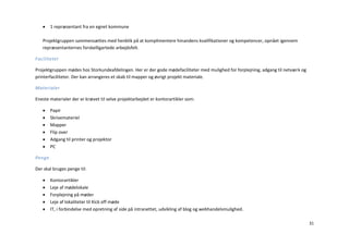     1 repræsentant fra en egnet kommune

   Projektgruppen sammensættes med henblik på at komplimentere hinandens kvalifikationer og kompetencer, opnået igennem
   repræsentanternes forskelligartede arbejdsfelt.

Faciliteter

Projektgruppen mødes hos Storkundeafdelingen. Her er der gode mødefaciliteter med mulighed for forplejning, adgang til netværk og
printerfaciliteter. Der kan arrangeres et skab til mapper og øvrigt projekt materiale.

Materialer

Eneste materialer der er krævet til selve projektarbejdet er kontorartikler som:

       Papir
       Skrivemateriel
       Mapper
       Flip over
       Adgang til printer og projektor
       PC

Penge

Der skal bruges penge til:

       Kontorartikler
       Leje af mødelokale
       Forplejning på møder
       Leje af lokaliteter til Kick off møde
       IT, i forbindelse med opretning af side på intranettet, udvikling af blog og webhandelsmulighed.

                                                                                                                                    31
 