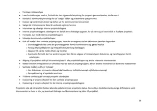    Foretage risikoanalyse
      Lave forholdsregler mod at, forhold der har afgørende betydning for projekts gennemførelse, skulle opstå.
      Kontakt 5 kommuner personligt for at ”sælge” idéen og præsentere spørgeskema
      Evaluer og konkretiser ønsker og behov ud fra kommunernes besvarelser
      Sælge idé til divisionerne Skov & Landskab og Grøn Service
      Interviewe og udvælge interne projektdeltagere
      Interne projektdeltagere uddelegerer en del af deres hidtidige opgaver, for at sikre sig at have tid til at fuldføre projektet.
      Formøde, kun med interne projektdeltagere
      Udvælge kommunal projektdeltager
      Kick off møde i den samlede projektgruppe, hvor der arrangeres sociale aktiviteter jævnfør dagsorden
           o Grundlæggende ide samt det grundlæggende formål konkretiseres og gøres implicit
           o Forslag til projektplanen og milepæle diskuteres og fastlægges
           o Opgaver til næste møde aftales og fordeles
           o Eventuelle forhold, der har ændret sig ved den første udgave af risikoanalysen diskuteres, og handlingsplan hertil,
               udarbejdes
      Adgang til projektets side på intranettet gives til alle projektdeltagere og andre relevante interessenter
      Møder imellem milepælene kan afholdes med de dele af projektgruppen, der er direkte involveret i de konkrete mødeemner
      Samlede møder ved hver milepæl
           o Her diskuteres om næste milepæl skal revideres, indholdsmæssigt og tidsplansmæssigt
           o Perspektivering af opnåede resultater
      Trådene samles og et koncept prospekt udarbejdes
      Evaluering af projektarbejdet for den samlede projektgruppe
      Evaluering af projektarbejdet for de interne projektgruppedeltagere

Projektets side på intranettet holdes løbende opdateret med projektets status. Derved kan HedeDanmarks øvrige driftsledere samt
interessenter se hvor vi står, og eventuelt bidrage med kommentarer og idéer til projektet.



                                                                                                                                         34
 