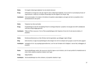 -----------------------------------------------------------------------------------------------------------------

Risiko:            Forringede indtjeningsmuligheder hos de enkelte divisioner

Årsag:             Driftslederne er bange for at der går noget fra deres indtjeningsmuligheder, hvis de skal til at samarbejde på tværs af
                   organisationen i stedet for at arbejde selvstændigt med alle opgaver som de gør i dag.

Handleplan: Informationsmøder, til at skabe en forståelse af projektets nødvendighed, samt gøre det klart at projektets mål er
            værdiskabende for alle parter.

-----------------------------------------------------------------------------------------------------------------

Risiko:            Tidsplanen kan ikke overholdes

Årsag:             Projektdeltagerne ikke får tilstrækkelig frihed til at deltage helhjertet i projektet. De skal gøre det 100 % sideløbende
                   med deres øvrige daglige gøremål.

Handleplan: Tilførsel af flere ressourcer i form af flere projektdeltagere eller frigivelse af mere tid, fra den øverste ledelse, til
            projektet.

-----------------------------------------------------------------------------------------------------------------

Risiko:            Direktionen/divisionerne er ikke tilfredse med årsregnskabet, og nedlægger nogle stillinger.

Årlig:             Dette bevirker at nogle af projektdeltagerne ikke længere har tid til at arbejde med i gruppen, da de får andre opgaver.

Handleplan: Udvælgelse af evt. nye projektgruppemedlemmer, som har den fornødne tid til rådighed. I værste fald, nedlæggelse af
            projektet.

-----------------------------------------------------------------------------------------------------------------

Risiko:            Storkundeafdelingen sætter alle ressourcer ind på at regne en stor licitation, som vil være perfekt for HedeDanmark at
                   vinde. Dette udsætter projektets tidsplan med 4 uger.

Årsag:             Vigtig deadline

Handleplan: Storkundeafdelingen kan ikke undværes, så projektet udsættes 4 uger.

-----------------------------------------------------------------------------------------------------------------
                                                                                                                                               37
 