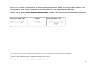 videreføre, så det undgås, at læringen isoleres hos enkelte projektdeltager eller bliver tilfældig. Læringsudveksling bør indgå som en del
af milepælsplanen, som er planlagt af projektlederen og tvinger medlemmerne til at bruge iagttagelser i fællesskab.

Processen omkring læring er: Erfare – Reflektere – Beslutte – Handle forfra igen & igen eller ud fra rammerne omkring læringsprocessen.



Hvad lykkedes rigtigt godt?                                           Hvorfor?                          Hvordan gentager vi det?

Hvad kunne være bedre?                                               Hvordan?                               Hvordan gør vi det næste
                                                                                                                    gang?
16




14
     Tavs viden - Viden som vi har uden, selv at vide det og som ubevidst bruges, eller som er svær at ord på og derved umulig at videregive til de andre projektdeltagere.

15
     Organisation 4. udgave 2.oplag januar 2008 Trojka af Henrik Kjær, Hans Jørgen Skriver og Erik Staunstrup.

16
     Projektstyring – med enkelte midler af Hans Mikkelsen og Jens O. Riis 6 udgave 2006 fra Prodevo ApS


                                                                                                                                                                              39
 