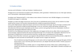 5.4 Analyse af data:


Interview med 6 driftsledere, 2 chefer og 2 direktører i HedeDanmark a/s

På baggrund af en kort beskrivelse af projektet overfor driftsledere, chefer og direktører i HedeDanmark a/s, har vi fået nogle reaktioner,
som er sammenfattet i nedenstående indrykninger.

Grundideen med ”tillidspartnerskab” er, at der skabes så nære relationer til kommuner med <100.000 indbyggere, at en kontrakt på
foruddefinerede opgaver er unødvendig.

Strategien er at ideen skal sælges til kommunen, på at vi kan være en værdiskabende partner for dem, der kan medvirke til at skabe
værdier på flere niveauer: det finansielle, læring og uddannelse, omdømme og operationel effektivitet.
Vi kan, på det rådgivende plan, hjælpe alle niveauer i kommunen til at blive bedre til det de gør i dag. De vil hurtigt se resultater på det
finansielle niveau og på deres omdømme blandt befolkningen. Vi kan selv, med fordel, udnytte vidensdeling i forbindelse med
efteruddannelse af de kommunale medarbejdere på alle niveauer, sammen med og på lige fod med vore medarbejdere. Herefter vil
læring og den operationelle effektivitet hurtigt kunne måles.
På trods af at vi har effektiviseret kommunen, vil der stadigt være en del opgaver de ikke selv kan udføre. Dette vil være på grund af
ressourcemangel, mangel på knowhow eller på grund af kapacitetsmangel i form af maskiner eller medarbejdere. Med denne form for
partnerskab, vil HedeDanmark a/s være kommunens foretrukne, naturlige valg af, samarbejdspartner til disse opgaver
Så længe at selve driften bliver i kommunen, og at opgaverne ikke på forhånd er defineret over kontrakt/aftale perioden, undgås det at
enkeltopgavernes værdi overskrider de tærskelværdier, der angiver hvornår en opgave skal udliciteres.

             Flere af reaktionerne på valg af fokusgruppe, var at de syntes at det var et godt valg, da denne gruppe ikke jagtes så hårdt af
             konkurrenterne. Der er mest fokus på de større kommuner, som udbyder hele eller dele af driften i licitation, på grund af
             ordrestørrelserne her.
             Erfaringsbaserede råd fra en direktør, siger at vi i mange tilfælde skal overveje, hvilken instans i parkforvaltningen, vi vil
             arbejde med, bestillerne eller entreprenørerne, da samarbejde med den ene, i nogle tilfælde vil udelukke samarbejde med
             den anden.

                                                                                                                                               40
 