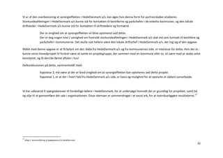 Vi er af den overbevisning at synergieffekten i HedeDanmark a/s, kan øges hvis denne form for partnerskaber etableres.
Storkundeafdelingen i HedeDanmark a/s kunne stå for kontakten til bestillerne og parkchefen i de enkelte kommuner, og den lokale
driftsleder i HedeDanmark a/s kunne stå for kontakten til driftsledere og formænd.

                    Der er enighed om at synergieffekten vil blive optimeret ved dette.
                    Der er dog nogen tvivl / uenighed om hvorvidt storkundeafdelingen i HedeDanmark a/s skal ind som kontakt til bestillere og
                    parkchefer i kommunerne. Det skulle nok hellere være den lokale driftschef i HedeDanmark a/s, der tog sig af den opgave.

Målet med denne opgave er at få belyst om der, både fra HedeDanmark a/s og fra kommunernes side, er interesse for dette. Hvis der er,
kunne vores hovedprojekt til foråret være at samle en projektgruppe, der sammen med en kommune eller to, vil være med at skabe selve
konceptet, og få den/de første aftaler i hus!

Delkonklusionen på dette, sammenholdt med:

                    hypotese 3, må være at der er bred enighed om at synergieffekten kan optimeres ved dette projekt.
                    hypotese 1, er at der i hvert fald fra HedeDanmark a/s side, er basis og mulighed for at opstarte et sådant samarbejde.



Vi har udleveret 9 spørgeskemaer til forskellige ledere i HedeDanmark, for at undersøge hvorvidt der er grundlag for projektet, samt tid
og vilje til at gennemføre det ude i organisationen. Disse skemaer er sammendraget i et excel ark, for at overskueliggøre resultaterne. 17




17
     Bilag 5: Sammenfatning af spørgeskema fra HedeDanmark
                                                                                                                                              42
 
