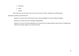 iii. Planlægning

                 iv. Indkøb

                  v. Udvikling

          Alle områder kunne være interessante. Dog vil det være mest interessant til drifts-, planlægnings- og udviklingsopgaver.

Delkonklusion på dette, sammenholdt med:

            Hypotese 1, må være at der fra kommunernes side er vilje og muligheder til at starte et sådant samarbejde

            Hypotese 2, at mindst 1 kommune vil deltage i projektarbejdet.

            Hypotese 4, at svarene til de fleste spørgsmål viser at kommunerne har et behov hjælp en ekstern partner, til rådgivning og
            udførelse af visse typer opgaver for at disse løst optimalt.




                                                                                                                                      48
 