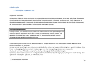 6. Lederrolle
             6.1 Personprofil, DISA kontra DISC


Projektleder egenskaber:

Projektledelse kræver en speciel personprofil og projektlederen skal besidde mange egenskaber, for at sikre, at et projekt gennemføres
tilfredsstillende for projektmedarbejdere og interessenter, samt overholdelse af budgetter og tidsfrister mm. Det er nok umuligt at
besidde samtlige egenskaber. Ofte opleves det at projektlederens egenskaber udvikles under projektet og andre gange viser personen
sig, at indeholde andre facetter der gør at projektarbejdet ikke udføres optimalt.


En Projektleders egenskaber
Naturlig autoritet, have gennemslagskraft, være super god til kommunikation og formidling, kunne
motivere/ og tro på at projektet lykkes, være kunde & resultatorienteret, overblik, være et godt
eksempel, initiativtager, god til at få samarbejde op at stå, velorganiseret, fleksibel, god til at
forhandle men skal også kunne indgå kompromisser.



Projektlederen har en naturlig autoritet og gennemslagskraft. Han kan vedholde en sund respekt blandt kolleger og kunder opnået
gennem en sund sans for demokrati.
Han skal samtidig kunne fungere som smittende energikilde, der kan motivere og begejstre folk omkring ham – specielt i modgang. Dette
kræver en udpræget grad af kommunikativ intelligens og en evne til at lytte og opfange signaler samt en væsentlig
situationsfornemmelse.18 Dette kræver opmærksomhed og en lyst og vilje til at forstå folk omkring én.
Ydermere er det en fordel, hvis han er en naturlig taler, eller er i besiddelse af et sundt sælger gen, og derigennem forstår at sælge ideer
og tanker til medarbejdere og kunder, på en forståelig måde.

18
     Jf. Johari og Feedbacktrappen. Ledelse i praksis.
                                                                                                                                          49
 