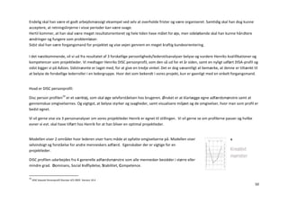 Endelig skal han være et godt arbejdsmæssigt eksempel ved selv at overholde frister og være organiseret. Samtidig skal han dog kunne
acceptere, at retningslinjerne i visse perioder kan være svage.
Hertil kommer, at han skal være meget resultatorienteret og hele tiden have målet for øje, men sideløbende skal han kunne håndtere
ændringer og fungere som problemløser.
Sidst skal han være forgangsmand for projektet og vise vejen gennem en meget kraftig kundeorientering.

I det næstkommende, vil vi ud fra resultatet af 3 forskellige personligheds/lederstilsanalyser belyse og vurdere Henriks kvalifikationer og
kompetencer som projektleder. Vi medtager Henriks DISC personprofil, som den så ud for et år siden, samt en nyligt udført DISA-profil og
sidst kigger vi på Adizes. Sidstnævnte er taget med, for at give en tredje vinkel. Det er dog væsentligt at bemærke, at denne er tiltænkt til
at belyse de forskellige lederroller i en ledergruppe. Hvor det som bekendt i vores projekt, kun er gavnligt med en enkelt forgangsmand.


Hvad er DISC personprofil:

Disc person profilen19 er et værktøj, som skal øge selvforståelsen hos brugeren. Ønsket er at klarlægge egne adfærdsmønstre samt at
gennemskue omgivelsernes. Og vigtigst, at belyse styrker og svagheder, samt visualisere miljøet og de omgivelser, hvor man som profil er
bedst egnet.

Vi vil gerne vise via 3 personanalyser om vores projektleder Henrik er egnet til stillingen. Vi vil gerne se om profilerne passer og hvilke
evner vi evt. skal have tilført hos Henrik for at han bliver en optimal projektleder.


Modellen viser 2 områder hvor lederen viser hans måde at opfatte omgivelserne på. Modellen viser
selvindsigt og forståelse for andre menneskers adfærd. Egenskaber der er vigtige for en
projektleder.

DISC profilen udarbejdes fra 4 generelle adfærdsmønstre som alle mennesker besidder i større eller
mindre grad. Dominans, Social Indflydelse, Stabilitet, Competence.


19
     DISC klassisk Personprofil Disciver A/S 2005. Version 10.4
                                                                                                                                              50
 