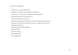 9. Litteratur / Kildeliste:

-   Projektleder bogen. 2. udgave af Bjarne Kousholt

-   Projektledelse – Teori og praksis 1 udgave 1 oplag 2006 af Bjarne Kousholt

-   John Evan Jones – Er du en leder? Find din stil og gør en forskel på 100 dage (DISA).

-   DISC klassisk Personprofil Disciver A/S 2005. Version 10.4

-   Jf. Johari og Feedbacktrappen. Ledelse i praksis.

-   Organisation 4. udgave 2.oplag januar 2008 Trojka af Henrik Kjær, Hans Jørgen Skriver og Erik Staunstrup.

-   Projektstyring – med enkelte midler af Hans Mikkelsen og Jens O. Riis 6 udgave 2006 fra Prodevo ApS

-   Blake & Moutons ledelsesgitter

-   Andreas Munk-Madsen: Strategisk projektledelse

-   www.hededanmark.dk

-   www.retsinformation.dk

-   www. udbudsportalen.dk

-   www.steenhildebrandt.dk

-




                                                                                                                58
 