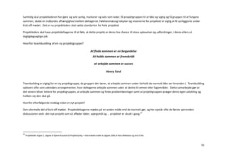 Samtidig skal projektlederen her gøre sig selv synlig, markerer sig selv som leder, få projektgruppen til at føle sig vigtig og få gruppen til at fungere
sammen, skabe en indbyrdes afhængighed mellem deltagerne. Følelsesmæssig tidsplan og visionerne for projektet er vigtig at få synliggjorte under
Kick off mødet. Det er nu projektleders skal sætte standarten for hele projektet

Projektleders skal have projektdeltagerne til at føle, at dette projekt er deres livs chance til store oplevelser og udfordringer, i deres ellers så
dagligdagsagtige job.

Hvorfor teambuilding af en ny projektgruppe?

                                                                             At finde sammen er en begyndelse
                                                                                At holde sammen er fremskridt

                                                                                 at arbejde sammen er succes

                                                                                               Henry Ford


Teambuilding er vigtig for en ny projektgruppe, da gruppen der lærer, at arbejde sammen under forhold de normalt ikke ser hinanden i. Teambuilding
oplevers ofte som udendørs arrangementer, hvor deltagerne arbejde sammen uden at skelne til emner eller fagområder. Dette samarbejde gør at
det senere bliver lettere for projektgruppen, at arbejde sammen og finde problemløsninger samt at projektgruppen præger deres egen udvikling og
hvilken vej den skal gå.

Hvorfor efterfølgende middag inden et nyt projekt?

Den uformelle del af kick-off mødet. Projektdeltagerne mødes på en anden måde end de normalt gør, og her opstår ofte de første spirrenden
diskussioner vedr. det nye projekt som så afføder idéer, spørgsmål og … projektet er skudt i gang.23




23
     Projektleder bogen 2. udgave af Bjarne Kousholt & Projektstyring – med enkelte midler 6 udgave 2006 af Hans Mikkelsen og Jens O Riis



                                                                                                                                                            70
 