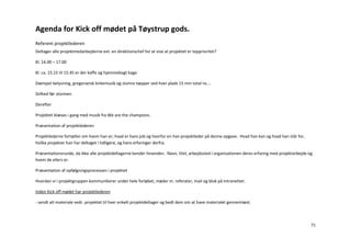 Agenda for Kick off mødet på Tøystrup gods.
Referent projektlederen
Deltager alle projektmedarbejderne evt. en direktionschef for at vise at projektet er topprioritet?

Kl. 14.00 – 17.00

Kl. ca. 15.15 til 15.45 er der kaffe og hjemmebagt kage.

Dæmpet belysning, gregoriansk kirkemusik og slumre tæpper ved hver plads 15 min total ro….

Stilhed før stormen

Derefter

Projektet blæses i gang med musik fra We are the champions.

Præsentation af projektlederen

Projektlederne fortæller om hvem han er, hvad er hans job og hvorfor en han projektleder på denne opgave. Hvad han kan og hvad han står for,
hvilke projekter han har deltaget i tidligere, og hans erfaringer derfra.

Præsentationsrunde, da ikke alle projektdeltagerne kender hinanden. Navn, titel, arbejdssted i organisationen deres erfaring med projektarbejde og
hvem de ellers er.

Præsentation af opfølgningsprocessen i projektet

Hvordan vi i projektgruppen kommunikerer under hele forløbet, møder m. referater, mail og blok på Intranettet.

Inden Kick off mødet har projektlederen

- sendt alt materiale vedr. projektet til hver enkelt projektdeltager og bedt dem om at have materialet gennemlæst.



                                                                                                                                                 71
 