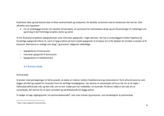 Kvalitative data og kvantitative data vil blive sammenholdt og analyseret, for derefter at komme med en konklusion der kan be- eller
afkræfte vore hypoteser
     For at underbygge teorien om værdien af konceptet, vil rammerne for interviewene dreje sig om forventninger til, holdninger om
        og forslag til det fremtidige projekts styrke og værdi.

Vi har illustreret projektets spørgeskemaer samt interview spørgsmål, i nogle skemaer. Her har vi anskueliggjort hvilken hypotese de
forskellige spørgsmål referer til, samt en begrundelse på hvert enkelt spørgsmål, til at belyse om vi får dækket de områder vi ønsker at få
besvaret. Skemaerne er vedlagt som bilag3, og kommer i følgende rækkefølge:

       -     Spørgeskema til kommunen
       -     Interview spørgsmål til kommunen
       -     Spørgeskema til HedeDanmark


             4.3 Partnerskab


Partnerskab:

Vi ønsker med planlægningen af dette projekt, at skabe en relation mellem HedeDanmark og storkunderne i form af kommunerne, som
bygger på tillid og respekt for hinanden frem for skriftlige forpligtigelser. Her dannes et samarbejde ud fra en ide om at nå nogle, i
fællesskab definerede mål, og ikke mål, som en evt. tredje part har nedfældet i en kontrakt. På denne måde er der tale om et
samarbejde, der dannes for at være rentabelt og værdiskabende for begge parter.

Vi vælger at tage udgangspunkt i en partnerskabsmodel4, som viser temaer og processer, som kendetegner et partnerskab.

3
    Bilag 2: Valg af spørgsmål til dataindsamling
                                                                                                                                          8
 
