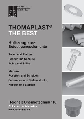 Einkaufen per Mausklick
www.rct-online.de
ThomaPLAST®
the best
Folien und Platten
Bänder und Schnüre
Rohre und Stäbe
Muttern
Rosetten und Scheiben
Schrauben und Distanzstücke
Kappen und Stopfen
Reichelt Chemietechnik ’16
Reichelt
Chemietechnik
GmbH + Co.
Halbzeuge und
Befestigungselemente
 