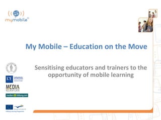 My Mobile – Education on the Move

  Sensitising educators and trainers to the
      opportunity of mobile learning
 