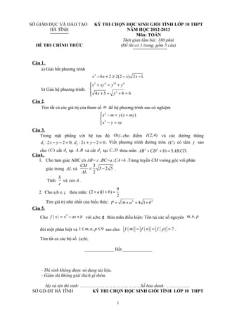 SỞ GIÁO DỤC VÀ ĐÀO TẠO
HÀ TĨNH
ĐỀ THI CHÍNH THỨC
KỲ THI CHỌN HỌC SINH GIỎI TỈNH LỚP 10 THPT
NĂM HỌC 2012-2013
Môn: TOÁN
Thời gian làm bài: 180 phút
(Đề thi có 1 trang, gồm 5 câu)
Câu 1.
a) Giải bất phương trình
2
6 2 2(2 ) 2 1.x x x x− + ≥ − −
b) Giải hệ phương trình:
5 4 10 6
2
4 5 8 6
x xy y y
x y
 + = +

+ + + =
Câu 2.
Tìm tất cả các giá trị của tham số m để hệ phương trình sau có nghiệm
2
2
( )x m y x my
x y xy
 − = +

− =
Câu 3.
Trong mặt phẳng với hệ tọa độ ,Oxy cho điểm (2;4)I và các đường thẳng
1 : 2 2 0,d x y− − = 2 : 2 2 0d x y+ − = . Viết phương trình đường tròn ( )C có tâm I sao
cho ( )C cắt 1d tại ,A B và cắt 2d tại ,C D thỏa mãn 2 2
16 5 . .AB CD AB CD+ + =
Câu4.
1. Cho tam giác ABC có AB= c ,BC=a ,CA=b .Trung tuyến CM vuông góc với phân
giác trong AL và
3
5 2 5
2
CM
AL
= − .
Tính
b
c
và cos A.
2. Cho a,b ∈¡ thỏa mãn:
9
(2 )(1 )
2
a b+ + =
Tìm giá trị nhỏ nhất của biểu thức: 4 4
16 4 1P a b= + + +
Câu 5.
Cho ( ) 2
f x x ax b= − + với a,b∈¢ thỏa mãn điều kiện: Tồn tại các số nguyên , ,m n p
đôi một phân biệt và 1 , , 9m n p≤ ≤ sao cho: ( ) ( ) ( ) 7f m f n f p= = = .
Tìm tất cả các bộ số (a;b).
_____________ Hết _____________
- Thí sinh không được sử dụng tài liệu.
- Giám thị không giải thích gì thêm.
Họ và tên thí sinh: ………………………………………Số báo danh: ………………
SỞ GD-ĐT HÀ TĨNH KỲ THI CHỌN HỌC SINH GIỎI TỈNH LỚP 10 THPT
1
 