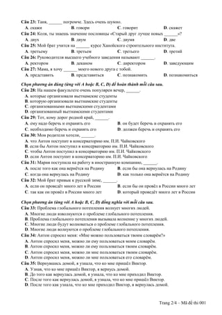 Trang 2/4 – Mã đề thi 001
Câu 23: Таня, ______ погромче. Здесь очень шумно.
A. скажи B. говори C. говорит D. скажет
Câu 24: Коля, ты знаешь значение пословицы «Старый друг лучше новых ______»?
A. двух B. двум C. двумя D. две
Câu 25: Мой брат учится на ______ курсе Ханойского строительного института.
A. третьему B. третьем C. третьего D. третий
Câu 26: Руководителя высшего учебного заведения называют ______.
A. ректором B. деканом C. директором D. заведующим
Câu 27: Мама, я хочу ______ моего нового друга с тобой.
A. представить B. представиться C. познакомить D. познакомиться
Chọn phương án đúng (ứng với A hoặc B, C, D) để hoàn thành mỗi câu sau.
Câu 28: На нашем факультете очень популярен вечер, ______.
A. которые организовали вьетнамские студенты
B. которую организовали вьетнамские студенты
C. организованными вьетнамскими студентами
D. организованный вьетнамскими студентами
Câu 29: Тот, кому дорог родной край, ______.
A. ему надо беречь и охранять его B. он будет беречь и охранять его
C. необходимо беречь и охранять его D. должен беречь и охранять его
Câu 30: Мои родители хотели, ______.
A. что Антон поступит в консерваторию им. П.И. Чайковского
B. если бы Антон поступил в консерваторию им. П.И. Чайковского
C. чтобы Антон поступил в консерваторию им. П.И. Чайковского
D. если Антон поступит в консерваторию им. П.И. Чайковского
Câu 31: Мария поступила на работу в иностранную компанию, ______.
A. после того как она вернётся на Родину B. если бы она вернулась на Родину
C. когда она вернулась на Родину D. как только она вернётся на Родину
Câu 32: Мой брат привык к русской зиме, ______.
A. если он проведёт много лет в России B. если бы он провёл в России много лет
C. так как он провёл в России много лет D. который проведёт много лет в России
Chọn phương án (ứng với A hoặc B, C, D) đồng nghĩa với mỗi câu sau.
Câu 33: Проблема глобального потепления волнует многих людей.
A. Многие люди взволнуются о проблеме глобального потепления.
B. Проблема глобального потепления вызывала волнение у многих людей.
C. Многие люди будут волноваться о проблеме глобального потепления.
D. Многие люди волнуются о проблеме глобального потепления.
Câu 34: Антон спросил меня: «Мне можно пользоваться твоим словарём?»
A. Антон спросил меня, можно ли ему пользоваться моим словарём.
B. Антон спросил меня, можно ли ему пользоваться твоим словарём.
C. Антон спросил меня, можно ли мне пользоваться твоим словарём.
D. Антон спросил меня, можно ли мне пользоваться его словарём.
Câu 35: Вернувшись домой, я узнала, что ко мне пришёл Виктор.
A. Узнав, что ко мне пришёл Виктор, я вернусь домой.
B. До того как вернулась домой, я узнала, что ко мне приходил Виктор.
C. После того как вернулась домой, я узнала, что ко мне пришёл Виктор.
D. После того как узнала, что ко мне приходил Виктор, я вернулась домой.
 