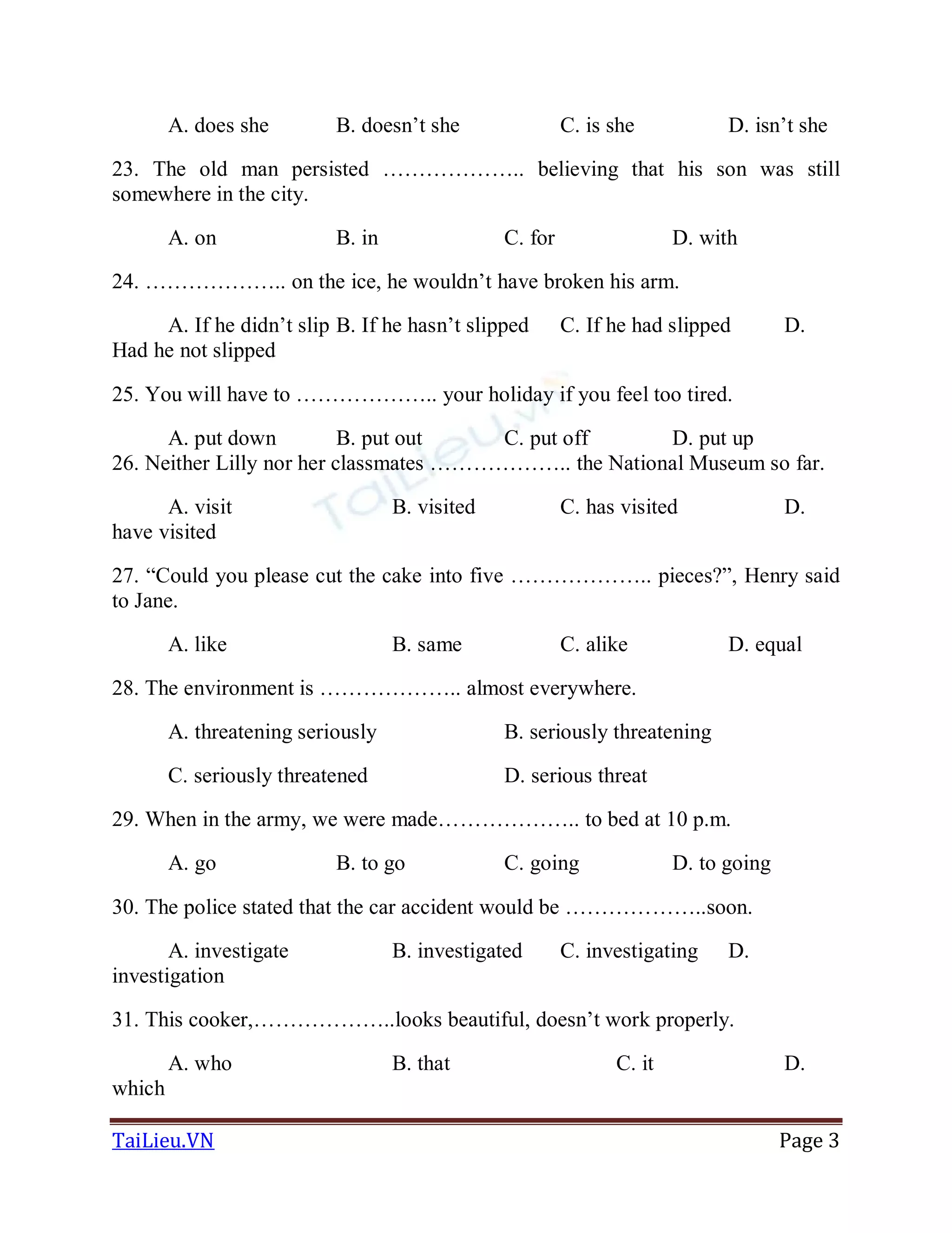 TaiLieu.VN Page 3
A. does she B. doesn’t she C. is she D. isn’t she
23. The old man persisted ……………….. believing that his son was still
somewhere in the city.
A. on B. in C. for D. with
24. ……………….. on the ice, he wouldn’t have broken his arm.
A. If he didn’t slip B. If he hasn’t slipped C. If he had slipped D.
Had he not slipped
25. You will have to ……………….. your holiday if you feel too tired.
A. put down B. put out C. put off D. put up
26. Neither Lilly nor her classmates ……………….. the National Museum so far.
A. visit B. visited C. has visited D.
have visited
27. “Could you please cut the cake into five ……………….. pieces?”, Henry said
to Jane.
A. like B. same C. alike D. equal
28. The environment is ……………….. almost everywhere.
A. threatening seriously B. seriously threatening
C. seriously threatened D. serious threat
29. When in the army, we were made……………….. to bed at 10 p.m.
A. go B. to go C. going D. to going
30. The police stated that the car accident would be ………………..soon.
A. investigate B. investigated C. investigating D.
investigation
31. This cooker,………………..looks beautiful, doesn’t work properly.
A. who B. that C. it D.
which
 
