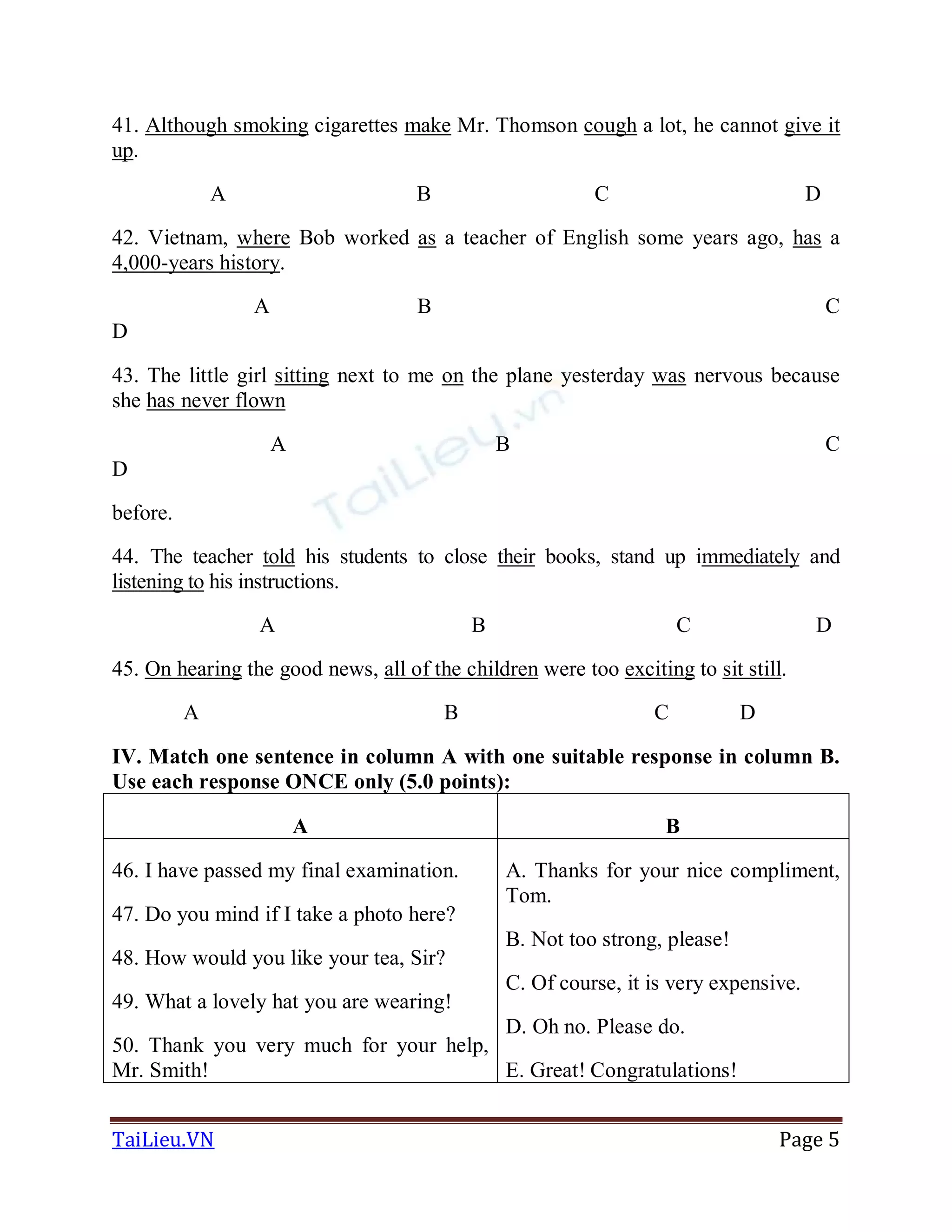 TaiLieu.VN Page 5
41. Although smoking cigarettes make Mr. Thomson cough a lot, he cannot give it
up.
A B C D
42. Vietnam, where Bob worked as a teacher of English some years ago, has a
4,000-years history.
A B C
D
43. The little girl sitting next to me on the plane yesterday was nervous because
she has never flown
A B C
D
before.
44. The teacher told his students to close their books, stand up immediately and
listening to his instructions.
A B C D
45. On hearing the good news, all of the children were too exciting to sit still.
A B C D
IV. Match one sentence in column A with one suitable response in column B.
Use each response ONCE only (5.0 points):
A B
46. I have passed my final examination.
47. Do you mind if I take a photo here?
48. How would you like your tea, Sir?
49. What a lovely hat you are wearing!
50. Thank you very much for your help,
Mr. Smith!
A. Thanks for your nice compliment,
Tom.
B. Not too strong, please!
C. Of course, it is very expensive.
D. Oh no. Please do.
E. Great! Congratulations!
 
