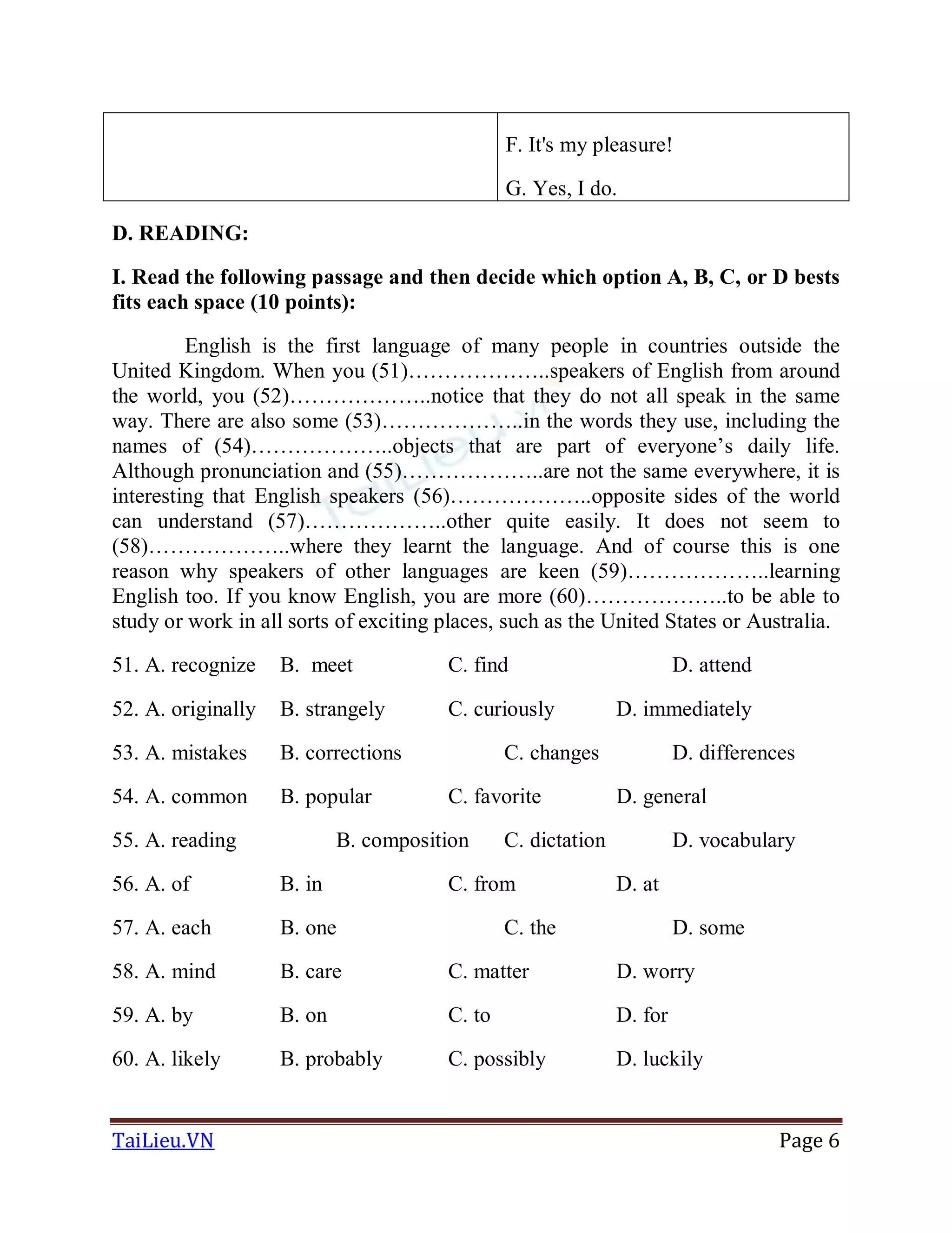 TaiLieu.VN Page 6
F. It's my pleasure!
G. Yes, I do.
D. READING:
I. Read the following passage and then decide which option A, B, C, or D bests
fits each space (10 points):
English is the first language of many people in countries outside the
United Kingdom. When you (51)………………..speakers of English from around
the world, you (52)………………..notice that they do not all speak in the same
way. There are also some (53)………………..in the words they use, including the
names of (54)………………..objects that are part of everyone’s daily life.
Although pronunciation and (55)………………..are not the same everywhere, it is
interesting that English speakers (56)………………..opposite sides of the world
can understand (57)………………..other quite easily. It does not seem to
(58)………………..where they learnt the language. And of course this is one
reason why speakers of other languages are keen (59)………………..learning
English too. If you know English, you are more (60)………………..to be able to
study or work in all sorts of exciting places, such as the United States or Australia.
51. A. recognize B. meet C. find D. attend
52. A. originally B. strangely C. curiously D. immediately
53. A. mistakes B. corrections C. changes D. differences
54. A. common B. popular C. favorite D. general
55. A. reading B. composition C. dictation D. vocabulary
56. A. of B. in C. from D. at
57. A. each B. one C. the D. some
58. A. mind B. care C. matter D. worry
59. A. by B. on C. to D. for
60. A. likely B. probably C. possibly D. luckily
 