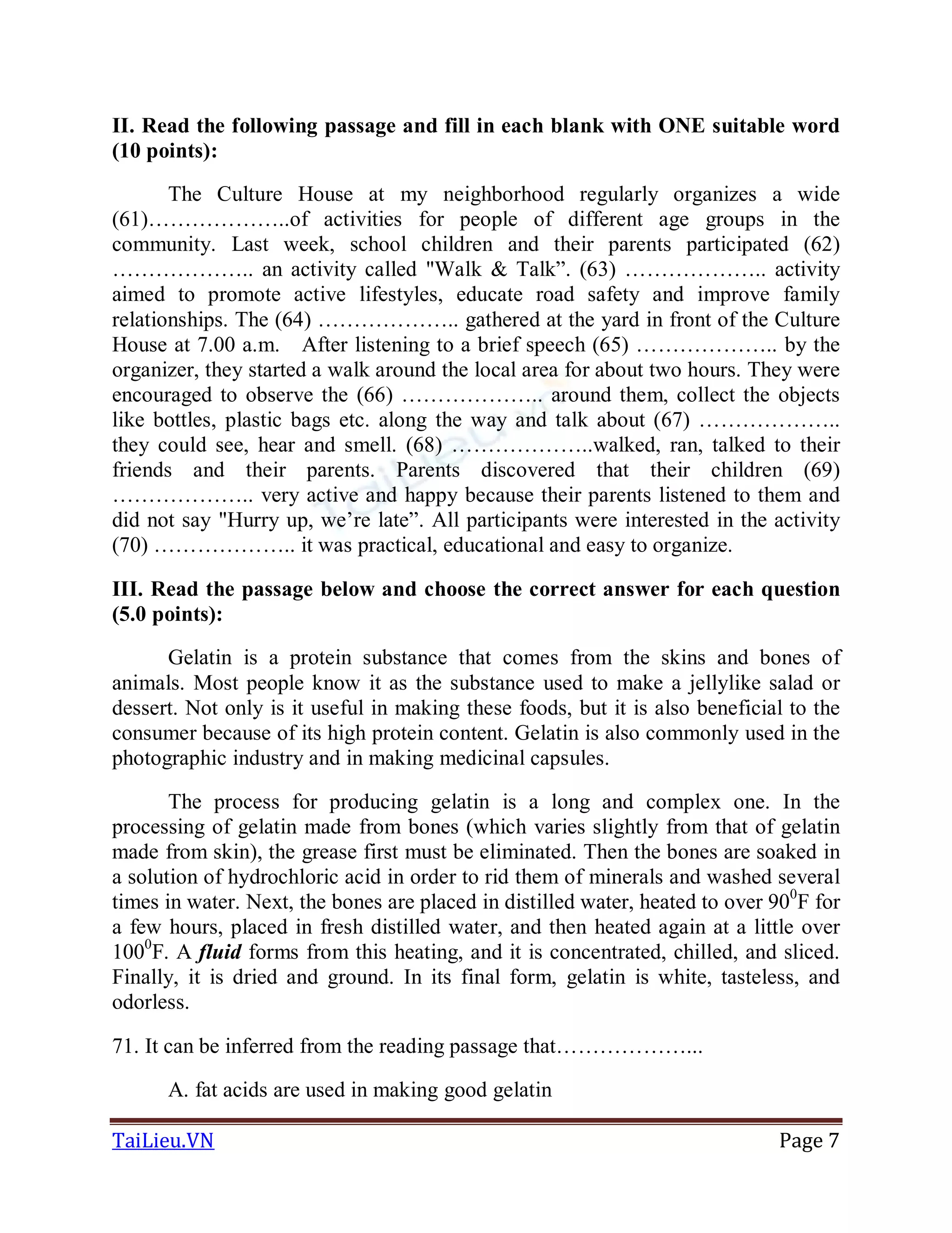 TaiLieu.VN Page 7
II. Read the following passage and fill in each blank with ONE suitable word
(10 points):
The Culture House at my neighborhood regularly organizes a wide
(61)………………..of activities for people of different age groups in the
community. Last week, school children and their parents participated (62)
……………….. an activity called "Walk & Talk”. (63) ……………….. activity
aimed to promote active lifestyles, educate road safety and improve family
relationships. The (64) ……………….. gathered at the yard in front of the Culture
House at 7.00 a.m. After listening to a brief speech (65) ……………….. by the
organizer, they started a walk around the local area for about two hours. They were
encouraged to observe the (66) ……………….. around them, collect the objects
like bottles, plastic bags etc. along the way and talk about (67) ………………..
they could see, hear and smell. (68) ………………..walked, ran, talked to their
friends and their parents. Parents discovered that their children (69)
……………….. very active and happy because their parents listened to them and
did not say "Hurry up, we’re late”. All participants were interested in the activity
(70) ……………….. it was practical, educational and easy to organize.
III. Read the passage below and choose the correct answer for each question
(5.0 points):
Gelatin is a protein substance that comes from the skins and bones of
animals. Most people know it as the substance used to make a jellylike salad or
dessert. Not only is it useful in making these foods, but it is also beneficial to the
consumer because of its high protein content. Gelatin is also commonly used in the
photographic industry and in making medicinal capsules.
The process for producing gelatin is a long and complex one. In the
processing of gelatin made from bones (which varies slightly from that of gelatin
made from skin), the grease first must be eliminated. Then the bones are soaked in
a solution of hydrochloric acid in order to rid them of minerals and washed several
times in water. Next, the bones are placed in distilled water, heated to over 900
F for
a few hours, placed in fresh distilled water, and then heated again at a little over
1000
F. A fluid forms from this heating, and it is concentrated, chilled, and sliced.
Finally, it is dried and ground. In its final form, gelatin is white, tasteless, and
odorless.
71. It can be inferred from the reading passage that………………...
A. fat acids are used in making good gelatin
 