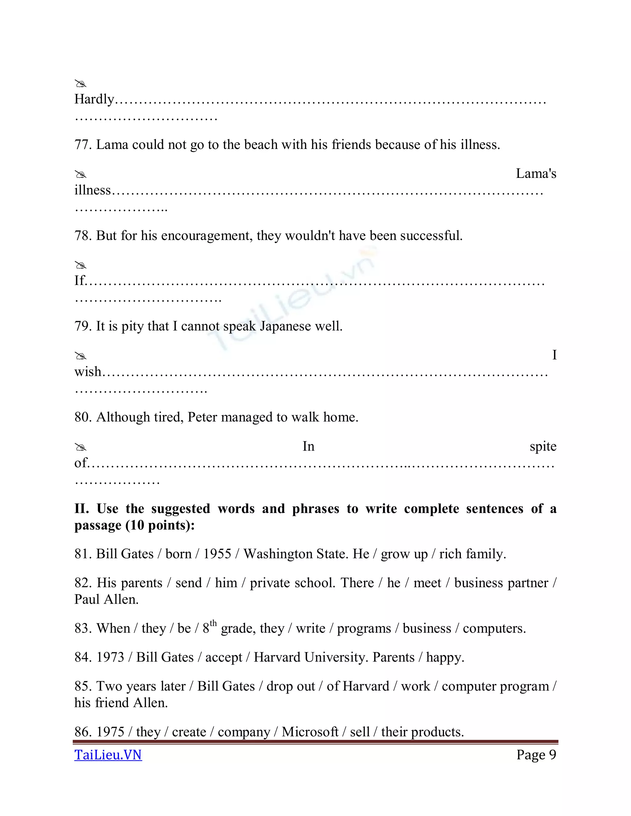TaiLieu.VN Page 9

Hardly………………………………………………………………………………
…………………………
77. Lama could not go to the beach with his friends because of his illness.
 Lama's
illness………………………………………………………………………………
………………..
78. But for his encouragement, they wouldn't have been successful.

If……………………………………………………………………………………
………………………….
79. It is pity that I cannot speak Japanese well.
 I
wish…………………………………………………………………………………
……………………….
80. Although tired, Peter managed to walk home.
 In spite
of…………………………………………………………..…………………………
………………
II. Use the suggested words and phrases to write complete sentences of a
passage (10 points):
81. Bill Gates / born / 1955 / Washington State. He / grow up / rich family.
82. His parents / send / him / private school. There / he / meet / business partner /
Paul Allen.
83. When / they / be / 8th
grade, they / write / programs / business / computers.
84. 1973 / Bill Gates / accept / Harvard University. Parents / happy.
85. Two years later / Bill Gates / drop out / of Harvard / work / computer program /
his friend Allen.
86. 1975 / they / create / company / Microsoft / sell / their products.
 