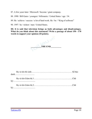 TaiLieu.VN Page 10
87. A few years later / Microsoft / become / giant company.
88. 1990 / Bill Gates / youngest / billionaire / United States / age / 34.
89. He / achieve / success / a lot of hard work. He / be / “King of software”
90. 1997 / he / richest / man / United States.
III. It is said that television brings us both advantages and disadvantages.
What do you think about this statement? Write a passage of about 150 - 170
words to support your opinion (10 points).
__________THE END__________
Họ và tên thí sinh:………………………………………………… Số báo
danh……………………….
Họ và tên Giám thị 1……………………………………………….Chữ
ký:….....................................
Họ và tên Giám thị 2……………………………………………….Chữ
ký:….....................................
 