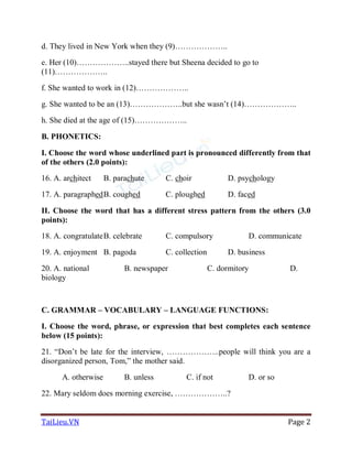 TaiLieu.VN Page 2
d. They lived in New York when they (9)………………..
e. Her (10)………………..stayed there but Sheena decided to go to
(11)………………..
f. She wanted to work in (12)………………..
g. She wanted to be an (13)………………..but she wasn’t (14)………………..
h. She died at the age of (15)………………..
B. PHONETICS:
I. Choose the word whose underlined part is pronounced differently from that
of the others (2.0 points):
16. A. architect B. parachute C. choir D. psychology
17. A. paragraphedB. coughed C. ploughed D. faced
II. Choose the word that has a different stress pattern from the others (3.0
points):
18. A. congratulateB. celebrate C. compulsory D. communicate
19. A. enjoyment B. pagoda C. collection D. business
20. A. national B. newspaper C. dormitory D.
biology
C. GRAMMAR – VOCABULARY – LANGUAGE FUNCTIONS:
I. Choose the word, phrase, or expression that best completes each sentence
below (15 points):
21. “Don’t be late for the interview, ………………..people will think you are a
disorganized person, Tom,” the mother said.
A. otherwise B. unless C. if not D. or so
22. Mary seldom does morning exercise, ………………..?
 