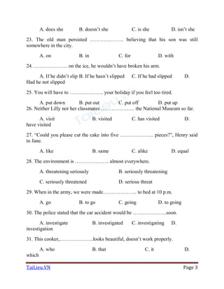 TaiLieu.VN Page 3
A. does she B. doesn’t she C. is she D. isn’t she
23. The old man persisted ……………….. believing that his son was still
somewhere in the city.
A. on B. in C. for D. with
24. ……………….. on the ice, he wouldn’t have broken his arm.
A. If he didn’t slip B. If he hasn’t slipped C. If he had slipped D.
Had he not slipped
25. You will have to ……………….. your holiday if you feel too tired.
A. put down B. put out C. put off D. put up
26. Neither Lilly nor her classmates ……………….. the National Museum so far.
A. visit B. visited C. has visited D.
have visited
27. “Could you please cut the cake into five ……………….. pieces?”, Henry said
to Jane.
A. like B. same C. alike D. equal
28. The environment is ……………….. almost everywhere.
A. threatening seriously B. seriously threatening
C. seriously threatened D. serious threat
29. When in the army, we were made……………….. to bed at 10 p.m.
A. go B. to go C. going D. to going
30. The police stated that the car accident would be ………………..soon.
A. investigate B. investigated C. investigating D.
investigation
31. This cooker,………………..looks beautiful, doesn’t work properly.
A. who B. that C. it D.
which
 