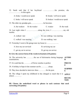 TaiLieu.VN Page 4
32. Sarah said that if her boyfriend ………………..his promise, she
……………….. to him again.
A. broke / would never speak B. breaks / will never speak
C. broke / will never speak D. broken / would never speak
33. The older my grandpa gets, ………………..he becomes.
A. the weakest B. the weaker C. weaker D. the weak
34. Last night when I ………………..along the river, I ………………..my old
teacher.
A. walked / met B. was walking / was meeting
C. walked / was meeting D. was walking / met
35. Yesterday I went to the garage near my house to ………………..
A. have my car serviced B. servicing my car
C. get my car to service D. get my car service
II. Give the correct form of the words in brackets (5.0 points):
36. The university has …………the use of dictionaries during language
examinations.
37. It is said that the …………of Swiss watches is perfect.
38. A holiday in Sapa in late summer can be …………cheap.
39. They have decided to interview three …………for the post.
40. The village I spent my childhood in has changed so much that it is
almost …………
AUTHO
R
PRECIS
E
SURPRIS
E
APPLY
RECOG
NIZE
III. Choose the underlined word or phrase in each sentence that need
correcting (5.0 points):
 